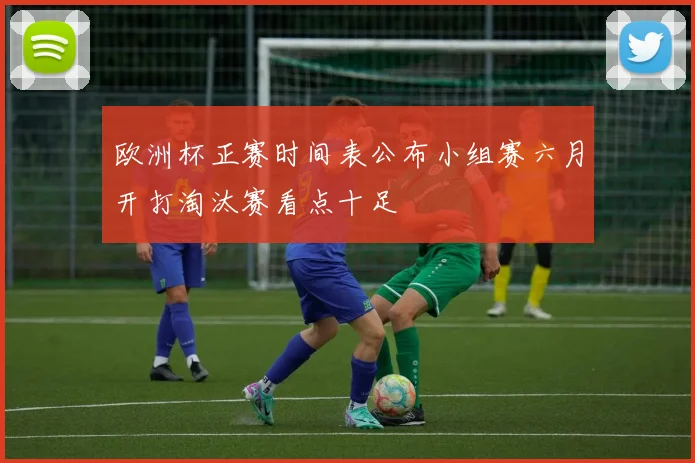 欧洲杯正赛时间表公布小组赛六月开打淘汰赛看点十足