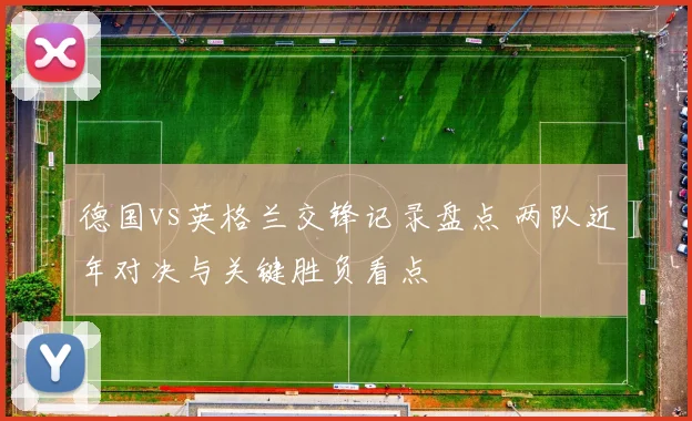 德国vs英格兰交锋记录盘点 两队近年对决与关键胜负看点