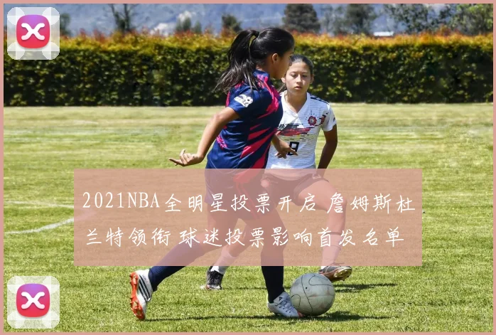 2021NBA全明星投票开启 詹姆斯杜兰特领衔 球迷投票影响首发名单