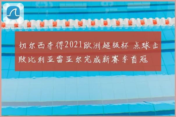 切尔西夺得2021欧洲超级杯 点球击败比利亚雷亚尔完成新赛季首冠