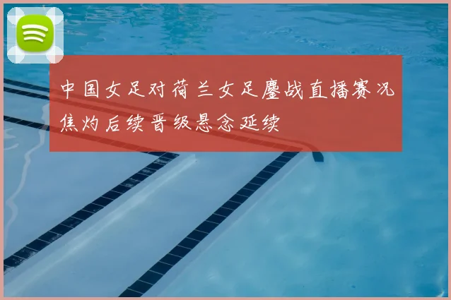 中国女足对荷兰女足鏖战直播赛况焦灼后续晋级悬念延续