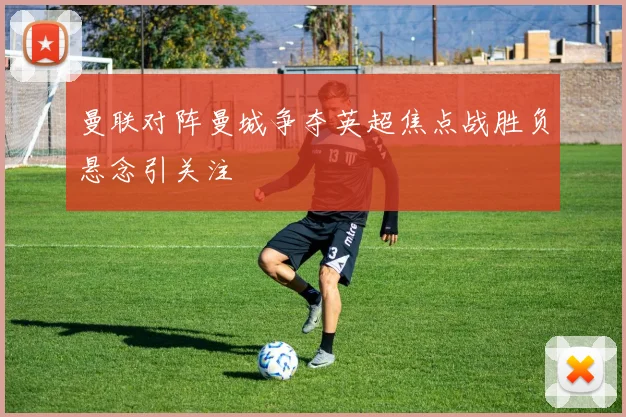 曼联对阵曼城争夺英超焦点战胜负悬念引关注