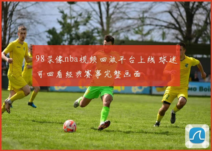 98录像nba视频回放平台上线 球迷可回看经典赛事完整画面