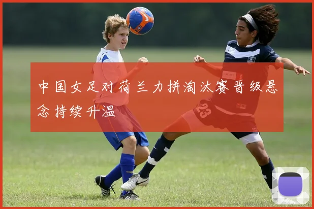 中国女足对荷兰力拼淘汰赛晋级悬念持续升温