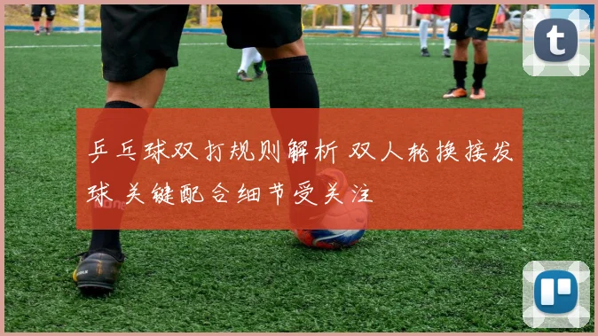 乒乓球双打规则解析 双人轮换接发球 关键配合细节受关注