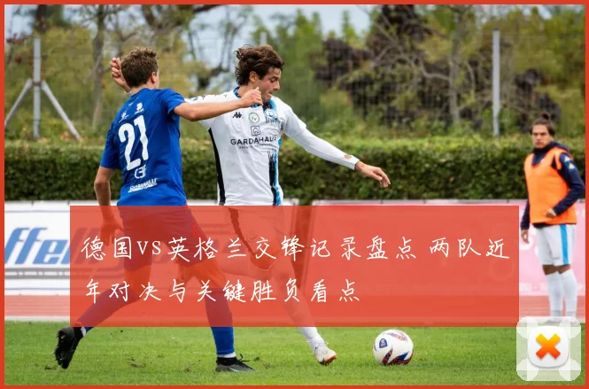 德国vs英格兰交锋记录盘点 两队近年对决与关键胜负看点