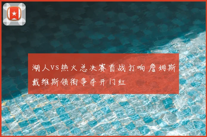 湖人vs热火总决赛首战打响 詹姆斯戴维斯领衔争夺开门红